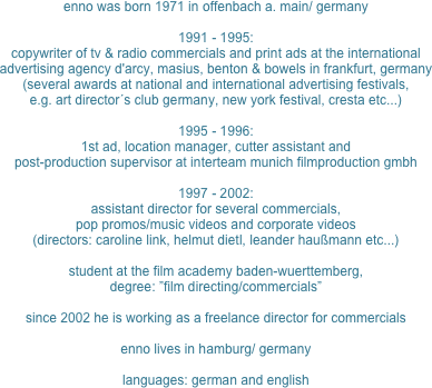 enno was born 1971 in offenbach a. main/ germany

1991 - 1995:
copywriter of tv & radio commercials and print ads at the international advertising agency d'arcy, masius, benton & bowels in frankfurt, germany
(several awards at national and international advertising festivals, 
e.g. art director´s club germany, new york festival, cresta etc...)

1995 - 1996:
1st ad, location manager, cutter assistant and
post-production supervisor at interteam munich filmproduction gmbh

1997 - 2002:
assistant director for several commercials,
pop promos/music videos and corporate videos
(directors: caroline link, helmut dietl, leander haußmann etc...)

student at the film academy baden-wuerttemberg,
degree: ”film directing/commercials”

since 2002 he is working as a freelance director for commercials

enno lives in hamburg/ germany

languages: german and english