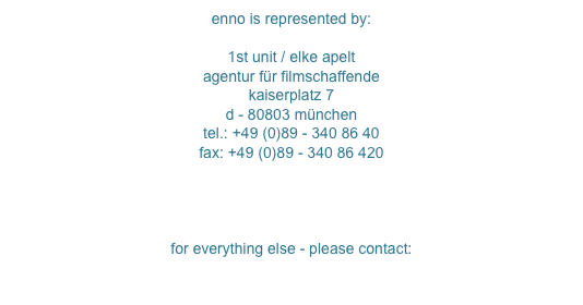 enno is represented by:

1st unit / elke apelt
agentur für filmschaffende
kaiserplatz 7
d - 80803 münchen
tel.: +49 (0)89 - 340 86 40
fax: +49 (0)89 - 340 86 420
crew@1st-unit.com
www.1st-unit.com


for everything else - please contact:
mail@enno.us
