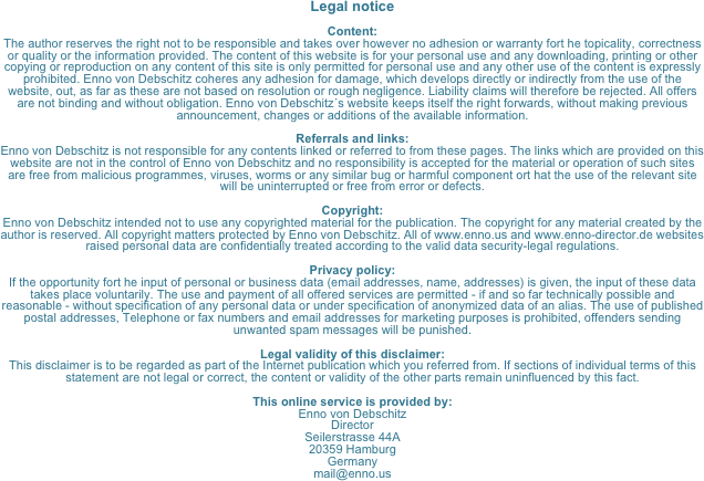 Legal notice

Content:
The author reserves the right not to be responsible and takes over however no adhesion or warranty fort he topicality, correctness or quality or the information provided. The content of this website is for your personal use and any downloading, printing or other copying or reproduction on any content of this site is only permitted for personal use and any other use of the content is expressly prohibited. Enno von Debschitz coheres any adhesion for damage, which develops directly or indirectly from the use of the website, out, as far as these are not based on resolution or rough negligence. Liability claims will therefore be rejected. All offers are not binding and without obligation. Enno von Debschitz´s website keeps itself the right forwards, without making previous announcement, changes or additions of the available information.

Referrals and links:
Enno von Debschitz is not responsible for any contents linked or referred to from these pages. The links which are provided on this website are not in the control of Enno von Debschitz and no responsibility is accepted for the material or operation of such sites are free from malicious programmes, viruses, worms or any similar bug or harmful component ort hat the use of the relevant site will be uninterrupted or free from error or defects.

Copyright:
Enno von Debschitz intended not to use any copyrighted material for the publication. The copyright for any material created by the author is reserved. All copyright matters protected by Enno von Debschitz. All of www.enno.us and www.enno-director.de websites raised personal data are confidentially treated according to the valid data security-legal regulations.

Privacy policy:
If the opportunity fort he input of personal or business data (email addresses, name, addresses) is given, the input of these data takes place voluntarily. The use and payment of all offered services are permitted - if and so far technically possible and reasonable - without specification of any personal data or under specification of anonymized data of an alias. The use of published postal addresses, Telephone or fax numbers and email addresses for marketing purposes is prohibited, offenders sending unwanted spam messages will be punished.

Legal validity of this disclaimer:
This disclaimer is to be regarded as part of the Internet publication which you referred from. If sections of individual terms of this statement are not legal or correct, the content or validity of the other parts remain uninfluenced by this fact.

This online service is provided by:
Enno von Debschitz 
Director
Seilerstrasse 44A
20359 Hamburg
Germany
mail@enno.us
