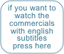 if you want to watch the
commercials
with english
subtitles
press here
