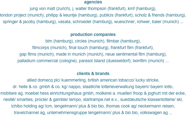 agencies
jung von matt (zurich), j. walter thompson (frankfurt), kmf (hamburg),
london project (munich), philipp & keuntje (hamburg), publicis (frankfurt), scholz & friends (hamburg),
springer & jacoby (hamburg), vasata, schroeder (hamburg), wueschner, rohwer, baier (munich) ...

production companies
blm (hamburg), circles (munich), filmbar (hamburg),
filmcorps (munich), final touch (hamburg), frankfurt film (frankfurt),
gap films (munich), made in munich (munich), neue sentimental film (hamburg),
palladium commercial (cologne), parasol Island (duesseldorf), twinfilm (munich) ...

clients & brands
allied domecq plc/ kuemmerling, british american tobacco/ lucky stricke, 
dr. helle & co. gmbh & co. kg/ nappo, staatliche lotterieverwaltung bayern/ bayern lotto,
mobitare ag, moebel hess einrichtungshaus gmbh, molkerei a. mueller/ froop & joghurt mit der ecke,
nestlé/ smarties, procter & gamble/ tempo, startrampe.net e.v., sueddeutsche klassenlotterie/ skl,
tchibo holding ag/ tcm, tengelmann/ plus & bio bio, thomas cook ag/ neckermann reisen,
travelchannel ag, unternehmensgruppe tengelmann/ plus & bio bio, volkswagen ag ...