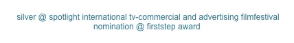  silver @ spotlight international tv-commercial and advertising filmfestival
nomination @ firststep award