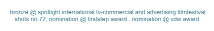  bronze @ spotlight international tv-commercial and advertising filmfestival
shots no.72, nomination @ firststep award . nomination @ vdw award